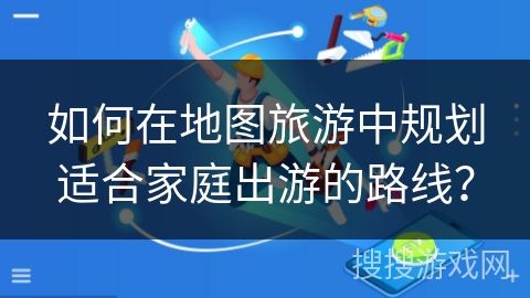 如何在地图旅游中规划适合家庭出游的路线？