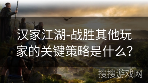 汉家江湖-战胜其他玩家的关键策略是什么? 汉家江湖-战胜其他玩家的关键策略是什么?