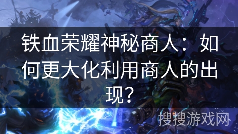 铁血荣耀神秘商人：如何更大化利用商人的出现？