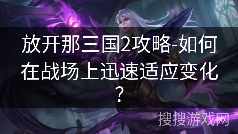 放开那三国2攻略-如何在战场上迅速适应变化？