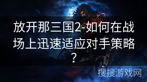 放开那三国2-如何在战场上迅速适应对手策略？