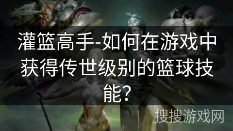 灌篮高手-如何在游戏中获得传世级别的篮球技能？