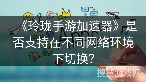 《玲珑手游加速器》是否支持在不同网络环境下切换？