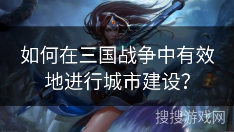 如何在三国战争中有效地进行城市建设？