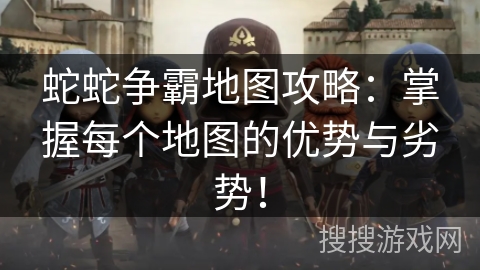 蛇蛇争霸地图攻略：掌握每个地图的优势与劣势！