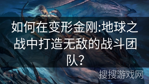如何在变形金刚:地球之战中打造无敌的战斗团队？