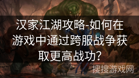 汉家江湖攻略-如何在游戏中通过跨服战争获取更高战功？