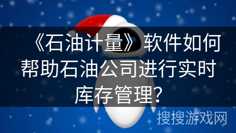 《石油计量》软件如何帮助石油公司进行实时库存管理？