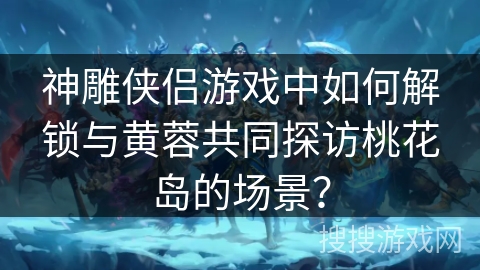 神雕侠侣游戏中如何解锁与黄蓉共同探访桃花岛的场景？