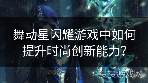 舞动星闪耀游戏中如何提升时尚创新能力? 舞动星闪耀游戏中如何提升时尚创新能力?