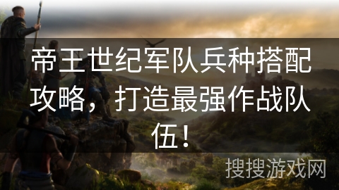 帝王世纪军队兵种搭配攻略，打造最强作战队伍！
