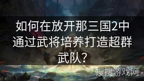 如何在放开那三国2中通过武将培养打造超群武队? 如何在放开那三国2中通过武将培养打造超群武队?