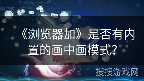 《浏览器加》是否有内置的画中画模式? 《浏览器加》是否有内置的画中画模式?