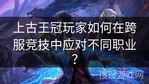 上古王冠玩家如何在跨服竞技中应对不同职业? 上古王冠玩家如何在跨服竞技中应对不同职业?