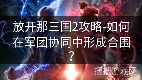 放开那三国2攻略-如何在军团协同中形成合围? 放开那三国2攻略-如何在军团协同中形成合围?