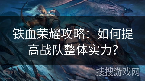 铁血荣耀攻略:如何提高战队整体实力? 铁血荣耀攻略:如何提高战队整体实力?