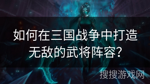 如何在三国战争中打造无敌的武将阵容? 如何在三国战争中打造无敌的武将阵容?