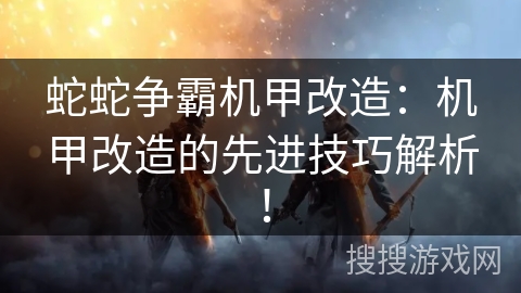蛇蛇争霸机甲改造:机甲改造的先进技巧解析! 蛇蛇争霸机甲改造:机甲改造的先进技巧解析!