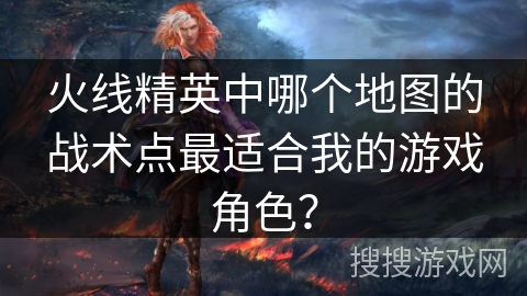 火线精英中哪个地图的战术点最适合我的游戏角色？
