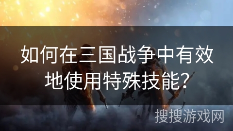 如何在三国战争中有效地使用特殊技能? 如何在三国战争中有效地使用特殊技能?