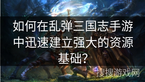 如何在乱弹三国志手游中迅速建立强大的资源基础？
