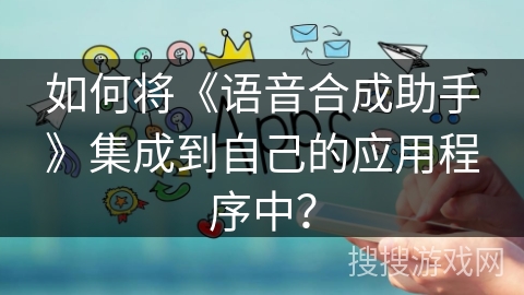 如何将《语音合成助手》集成到自己的应用程序中？