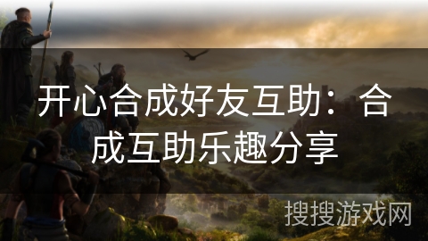 开心合成好友互助：合成互助乐趣分享