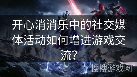 开心消消乐中的社交媒体活动如何增进游戏交流？