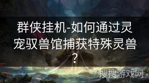 群侠挂机-如何通过灵宠驭兽馆捕获特殊灵兽？