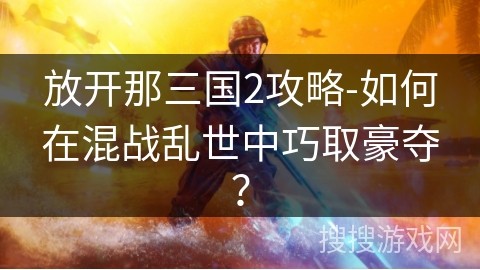 放开那三国2攻略-如何在混战乱世中巧取豪夺？