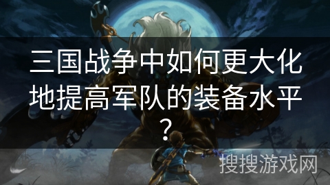 三国战争中如何更大化地提高军队的装备水平? 三国战争中如何更大化地提高军队的装备水平?