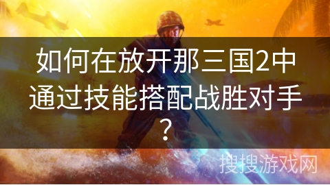 如何在放开那三国2中通过技能搭配战胜对手？