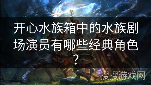 开心水族箱中的水族剧场演员有哪些经典角色？