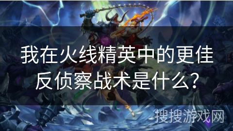 我在火线精英中的更佳反侦察战术是什么？