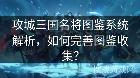 攻城三国名将图鉴系统解析，如何完善图鉴收集？