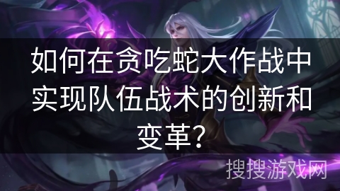 如何在贪吃蛇大作战中实现队伍战术的创新和变革？