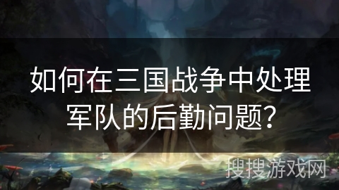 如何在三国战争中处理军队的后勤问题？