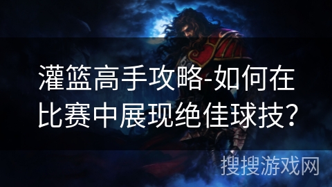 灌篮高手攻略-如何在比赛中展现绝佳球技？