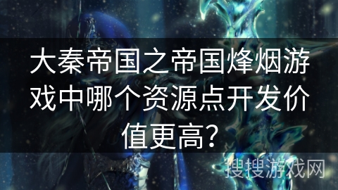 大秦帝国之帝国烽烟游戏中哪个资源点开发价值更高? 大秦帝国之帝国烽烟游戏中哪个资源点开发价值更高?