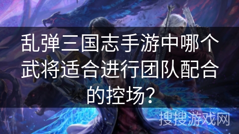 乱弹三国志手游中哪个武将适合进行团队配合的控场？