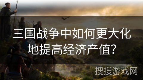 三国战争中如何更大化地提高经济产值？