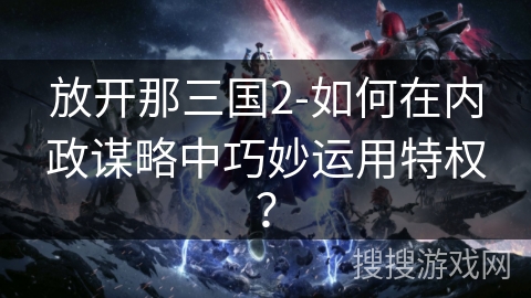 放开那三国2-如何在内政谋略中巧妙运用特权？