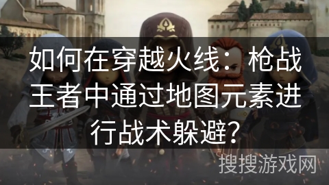 如何在穿越火线：枪战王者中通过地图元素进行战术躲避？