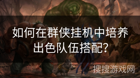 如何在群侠挂机中培养出色队伍搭配？