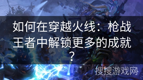 如何在穿越火线：枪战王者中解锁更多的成就？