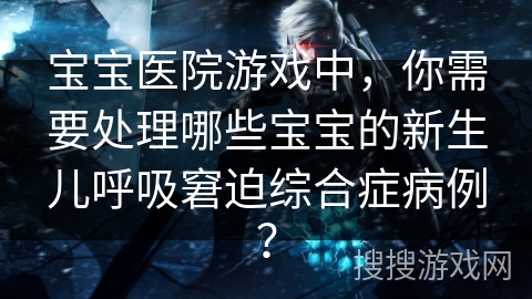 宝宝医院游戏中，你需要处理哪些宝宝的新生儿呼吸窘迫综合症病例？