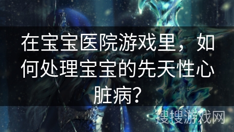 在宝宝医院游戏里,如何处理宝宝的先天性心脏病? 在宝宝医院游戏里,如何处理宝宝的先天性心脏病?