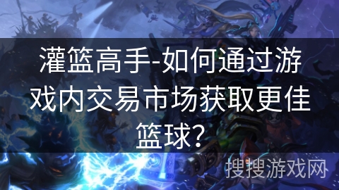 灌篮高手-如何通过游戏内交易市场获取更佳篮球？