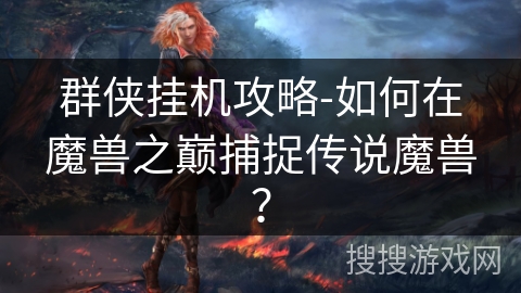 群侠挂机攻略-如何在魔兽之巅捕捉传说魔兽? 群侠挂机攻略-如何在魔兽之巅捕捉传说魔兽?