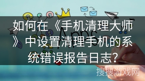 如何在《手机清理大师》中设置清理手机的系统错误报告日志？